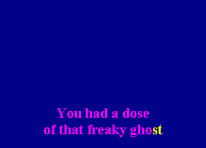 You had a dose
of that freaky ghost