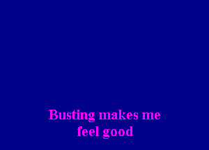 Busting makes me
feel good