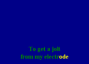 To get a jolt
from my electrode