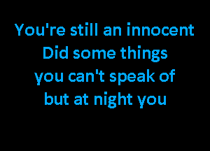 You're still an innocent
Did some things

you can't speak of
but at night you
