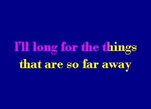 I'll long for the things

that are so far away