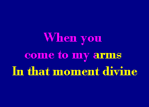 When you
come to my arms

In that moment divine
