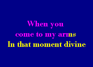 When you
come to my arms
In that moment divine
