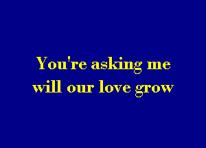 You're asking me

will our love grow
