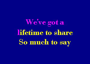 W e've got a

lifetime to share
So much to say