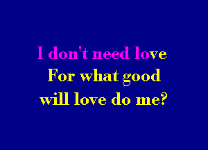 I don't need love

For what good
will love do me?