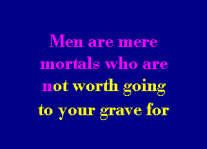 Men are mere
mortals who are
not worth going

to your grave for

g