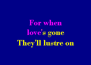 For When

love's gone

They'll lustre 0n