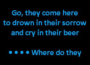 Go, they come here
to drown in their sorrow

and cry in their beer

0 0 0 0 Where do they