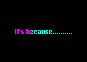 It's because ..........