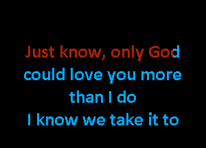 Just know, only God

could love you more
than I do
I know we take it to