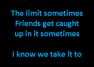 The limit sometimes
Friends get caught
up in it sometimes

I know we take it to l