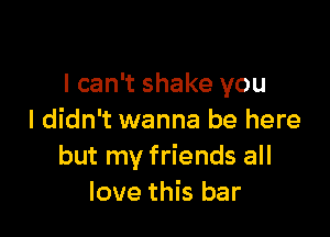 I can't shake you

I didn't wanna be here
but my friends all
love this bar