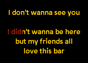 I don't wanna see you

I didn't wanna be here
but my friends all
love this bar