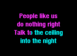 People like us
do nothing right

Talk to the ceiling
into the night