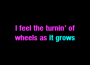 I feel the turnin' of

wheels as it grows