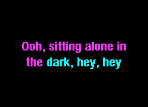 00h, sitting alone in

the dark, hey, hey