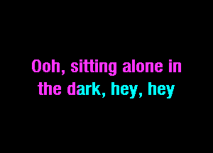 00h, sitting alone in

the dark, hey, hey