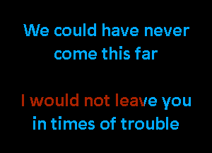 We could have never
come this far

I would not leave you
in times of trouble