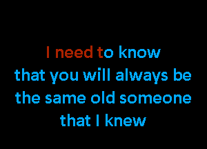 I need to know

that you will always be
the same old someone
that I knew