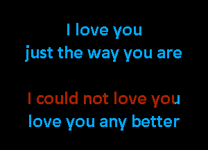 I love you
just the way you are

I could not love you
love you any better