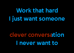 Work that hard
I just want someone

clever conversation
I never want to