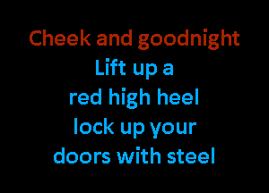Cheek and goodnight
Lift up a

red high heel
lock up your
doors with steel
