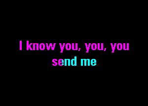 I know you, you, you

send me