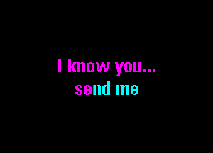 I know you...

send me