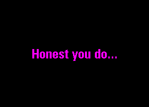 Honest you do...