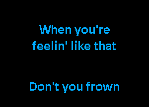 When you're
feelin' like that

Don't you frown