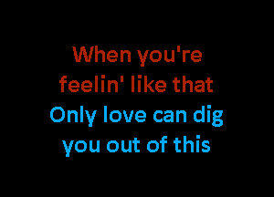 When you're
feelin' like that

Only love can dig
you out of this