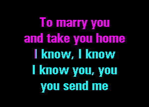 To marry you
and take you home

I know, I know
I know you, you
you send me