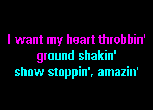 I want my heart throbbin'

ground shakin'
show stoppin', amazin'