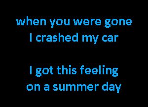 when you were gone
I crashed my car

I got this feeling
on a summer day