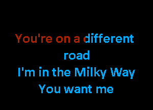 You're on a different

road
I'm in the Milky Way
You want me