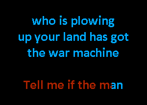 who is plowing
up your land has got

the war machine

Tell me if the man