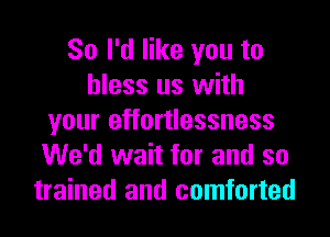 So I'd like you to
bless us with
your effortlessness
We'd wait for and so
trained and comforted