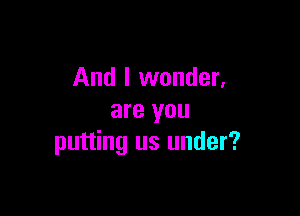 And I wonder,

are you
putting us under?