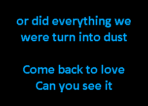 or did everything we
were turn into dust

Come back to love
Can you see it