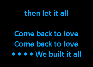 then let it all

Come back to love
Come back to love
0 o o 0 We built it all