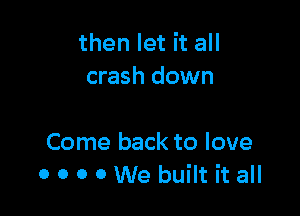 then let it all
crash down

Come back to love
0 o o 0 We built it all