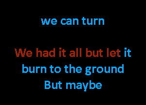 we can turn

We had it all but let it
burn to the ground
But maybe