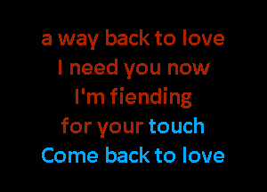 a way back to love
I need you now

I'm fiending
for your touch
Come back to love