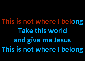 This is not where I belong
Take this world
and give me Jesus
This is not where I belong