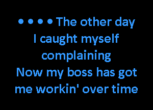 0 0 O 0 The other day
I caught myself

complaining
Now my boss has got
me workin' over time