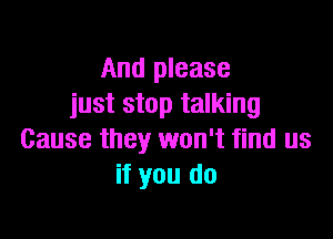 And please
just stop talking

Cause they won't find us
if you do