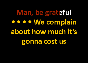 Man, be grateful
o o o 0 We complain

about how much it's
gonna cost us