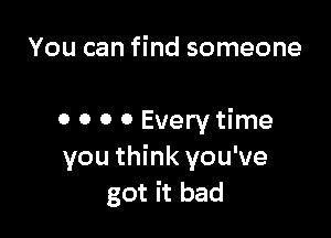 You can find someone

o 0 0 0 Every time
you think you've
got it bad