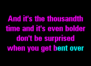 And it's the thousandth
time and it's even holder
don't be surprised
when you get bent over